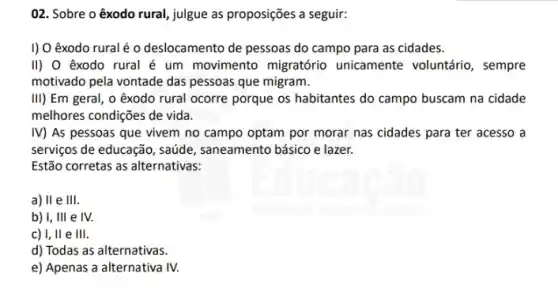 02. Sobre o êxodo rural, julgue as proposições a seguir:
I) O êxodo rural é o deslocamento de pessoas do campo para as cidades.
II) O êxodo rural é um movimento migratório unicamente voluntário , sempre
motivado pela vontade das pessoas que migram.
III) Em geral, o exodo rural ocorre porque os habitantes do campo buscam na cidade
melhores condições de vida.
IV) As pessoas que vivem no campo optam por morar nas cidades para ter acesso a
serviços de educação, saúde , saneamento básico e lazer.
Estão corretas as alternativas:
a) II e III
b) I, III e IV.
c) I, II e III.
d) Todas as alternativas.
e) Apenas a alternativa IV.