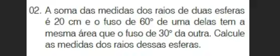 02. A soma das medidas dos raios de duas esferas
é 20 cm e 0 fuso de 60^circ  de uma delas tem a
mesma área que o fuso de 30^circ  da outra. Calcule
as medidas dos raios dessas esferas.