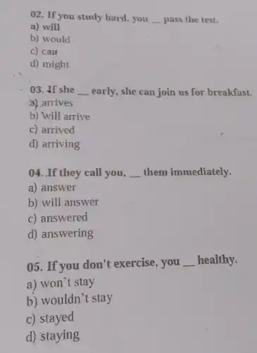 02. If you study hard, you __ pass the test.
a) will
b) would
c) can
d) might
03. If she __ early, she can join us for breakfast.
a) arrives
b) will arrive
c) arrived
d) arriving
04. If they call you, __ them immediately.
a) answer
b) will answer
c) answered
d) answering
05. If you don't exercise, you
__ healthy.
a) won't stay
b) wouldn't stay
c) stayed
d) staying