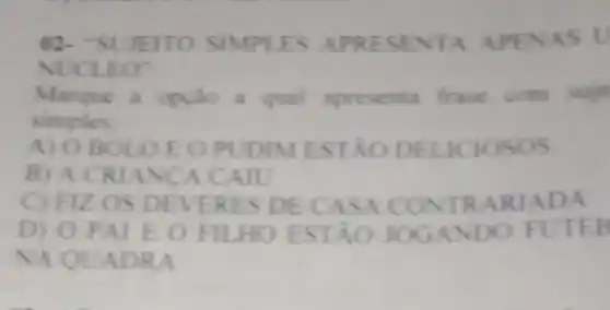 02- SUJEITO A APENAS U
NUCLE o
Marque a opção apresenta frase com suje
simples
A) O BOL OEOPUDIM ESTÃO DELICIOSOS
B) A CR IANCA C AIU
C) FIZ OS DEVE RES D TRAR JADA
D) 0 p ALEOP ILHO ESTA O JOGAND O FUTE
NA QUA DRA