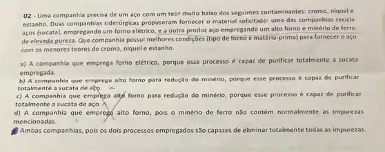 02- Uma companhia precisa de um aço com um teor muito baixo dos seguintes contaminantes cromo, niquel e
estanho. Duas siderúrgicas propuseram fornecer o material solicitado uma das companhias recicla
aços (sucata), empregando um forno elétrico, e a outra produz aço empregando um alto forno e minério de ferro
de elevada pureza. Que companhia possui melhores condições (tipo de forno e matéria-prima) para fornecer o aço
com os menores teores de cromo, niquel e estanho.
a) A companhia que emprega forno elétrico porque esse processo é capaz de purificar totalmente a sucata
empregada.
b) A companhia que emprega alto forno para redução do minério, porque esse processo é capaz de purificar
totalmente a sucata de ago
c) A companhia que emprega alto forno para redução do minério, porque esse processo é capaz de purificar
totalmente a sucata de aco
d) A companhia que empreg(alto forno, pois o minério de ferro não contém normalmente as impurezas
mencionadas.
Ambas companhias, pois os dois processos empregados são capazes de eliminar totalmente todas as impurezas.