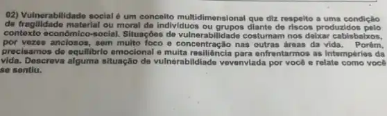 02) Vulnerabilidade social um conceito multidimensional que diz respelto a uma condição
de fragilidade material ou moral de individuos ou grupos diante de riscos produzidos pelo
contexto econômico-social.Situações de vulnerabilidade costumam nos delxar cabisbakos,
por vezes andosos, serial nulto foco e concentração nas outras áreas da vida. Porém,
precisamos de equilibrio emocional e enfrentarmos as intempéries da
vida.Descreva alguma situação de vulnèrabildiade vevenviada por você e relate como você
se sentiu.