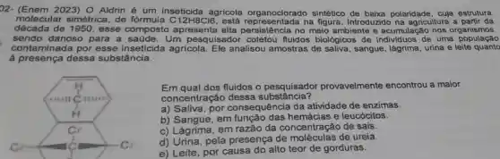 022023) O Aldrin é um agricola organoclorad sintético de baixa polaridade, cuja estrutura
molecular simétrica, de formula na figura Introduzido na agricultura a partir da
década de 1950, esse composto apresenta alta no meio ambiente e acumulação nos organismos.
sendo danoso para a Um pesquisador coletou fluidos biológicos de de uma população
contaminada por esse inseticida agrícola Ele analisou amostras de saliva, sangue, lágrima , urina e leite quanto
à presença dess.a substância.
Em qual dos fluidos o pesquisador provavelmente encontrou a maior
concentraçã o dessa substância?
a) Saliva, por consequência da atividade de enzimas.
b) Sangue, em hemácias e leucócitos.
c) Lágrima, em razão da concentração de sais.
d) Urina, pela presença de moléculas de ureia.
e) Leite, por causa do alto teor de gorduras.