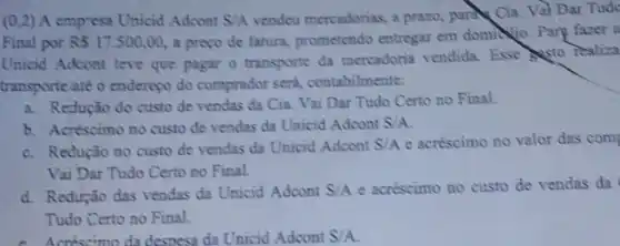 (0,2)A empress Unicid Adcont S/A vendea mercadorias, a prazo, para Cia. Val Dar Tude
Final por R517.500,00, a preço de fatura.prometendo entregar em domina. Parp farer a
Unicid Adoont teve que pagar o transporte da mercadoria vendida. Esse sto realiza
transporteate o enderepo do comprador send contabilmente:
a. Redução do custo de vendas da Cia. Vai Dar Tudo Certo no Final.
b. Acréscimo no custo de vendas da Unicid Adcont S/A
c. Redução no custo de vendas da Unicid Adcont S/A e acréscimo no valor das com
Vai Dar Tudo Certo no Final.
d. Redução das vendas da Unicid Adoont S/A e acréscimo no custo de vendas da
Tudo Certo no Final.
cnéscimo da desness da Unicid Adcont S/A