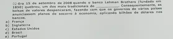 02-Era 15 de setembro de 2008 quando o banco Lehman Brothers (fundado em
1850) quebrou, um dos mais tradicionais do __ Consequente mente, as
bolsas de valores despencaram , fazendo com que os governos de vários paises
anunciassem planos de socorro à economia, aplicando de dólares nos
bancos.
a) Franca
b) Inglaterra
c) Estados Unidos
d) Brasil
e) Portugal