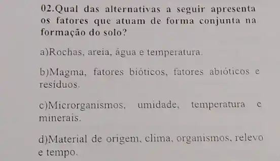 02.Qual das alternativas a seguir apresenta
os fatores que atuam de forma conjunta na
formação do solo?
a)Rochas, areia, água e temperatura.
b)Magma, fatores bioticos, fatores abioticos e
residuos.
c)Microrganismos , umidade, temperatura c
minerais.
d)Material de origem clima, organismos relevo
e tempo.