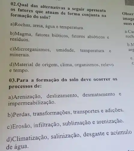 02.Qual das alternativas a seguir apresenta
os que atuam de forma conjunta na
formação do solo?
a)Rochas, areia , água e temperatura.
b)Magma, fatores bióticos, fatores abióticos e
resíduos.
c)Microrganismos , umidade , temperatura e
minerais.
d)Material de origem, clima , organismos, relevo
e tempo.
03.Para a formação do solo deve ocorrer os
processos de:
a)Arenização,deslizamento , desmatamento e
impermeabilização.
b)Perdas transformações , transportes e adições.
c)Erosão ,infiltração , sublimação e arenização.
d) Climatização , salinização , desgaste e acúmulo
de água.