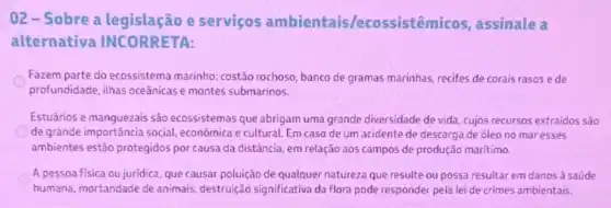 02-Sobre a e serviços ambientais/ecossistêmicos assinale a
alternativa INCORRETA:
Fazem parte do ecossistema marinho: costão rochoso banco de gramas marinhas recifes de corais rasos ede
profundidade, ilhas oceânicas e montes submarinos.
Estuários e manquezais sào ecossistemas que abrigam uma grande diversidade de vida, cujos recursos extraidos são
de grande importância social.econômica e cultural. Em caso de um acidente de descarga de óleo no mar esses
ambientes estão protegidos por causa da distância em relação aos campos de produção maritimo.
A pessoa fisica ou juridica que causar poluição de qualquer natureza que resulte ou possa resultar em danos à saúde
humana, mortandade de animais, destruição significativa da flora pode responder pela lei de crimes ambientais.