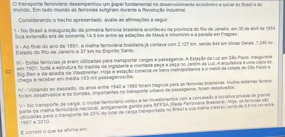 02
transporte ferroviário desempenhou um papel fundamental no desenvolvimento econômico e social do Brasil e do
mundo. Em todo mundo as ferrovias surgiram durante a Revolução Industrial.
Considerando o trecho apresentado, avalie as afirmações a seguir.
1-No Brasil a inauguração da primeira ferrovia brasileira aconteceu na provincia do Rio de Janeiro, em 30 de abril de 1854
Sua extensão era de somente 14.5 km entre as estações de Mauá e Inhomirim e a parada em Fragoso.
II - Ao final do ano de 1891, a malha ferroviária brasileira já contava com 2.127 km, sendo 844 em Minas Gerais, 1.246 no
Estado do Rio de Janeiro e 37 km no Espirito Santo.
III - Estas ferrovias já eram utilizadas para transportar cargas e passageiros. A Estação da Luz em São Paulo , inaugurada
em 1901, toda a estrutura foi trazida da Inglaterra e montada peça a peca no Jardim da Luz. A arquitetura é uma cópia do
Big Ben e da abadia de Westminter. Hoje a estação conecta os trens metropolitanos e o metrô da cidade de São Paulo e
chega a receber em média 163 mil passageiros/dia.
IV-Voltando ao passado os anos entre 1940 e 1960 foram trágicos para as ferrovias brasileiras. Multos sistemas ferreos
foram desativados e os bondes, importantes no transporte urbano de passageiros, foram desativados.
V-No transporte de carga, o modal voltou a ter investimentos com a concessão à iniciativa privada de grande
da malha ferroviária nacional antigamente gerida pela RFFSA (Rede Ferroviária Brasileira). Hoje as ferrovias são
utilizadas para o transporte de
25% 
do total de carga transportada no Brasil e sua malha cresceu cerca de 5.9 mil km entre
1997 e 2010
E correto o que se afirma em: