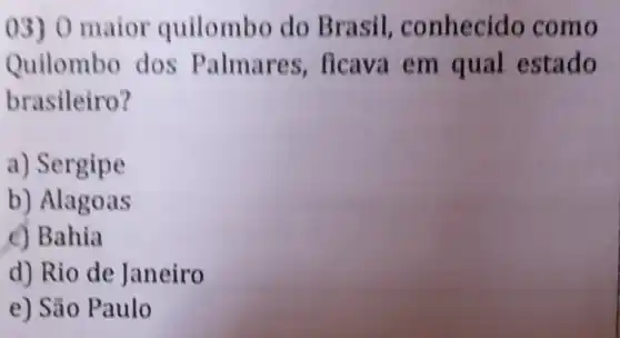 03) 0 maior quilombo do Brasil . conhecido como
Quilombo dos Palmares ficava em qual estado
brasileiro?
a) Sergipe
b) Alagoas
c) Bahia
d) Rio de Janeiro
e) São Paulo