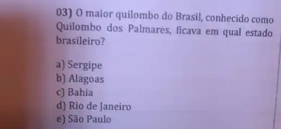 03) 0 maior quilombo do Brasil,conhecido como
Quilombo dos Palmares,ficava em qual estado
brasileiro?
a) Sergipe
b) Alagoas
c) Bahia
d) Rio de Janeiro
e) São Paulo