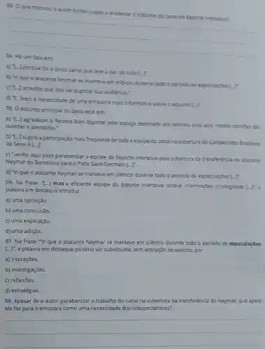 03. 0 que motivou o autor Aymon Lopes a enakecer
do Esporte inceration?
__
a) T-J porque foi o Unico canal que teve a par de tudo
[-]^circ 
b) vique o atacante Neymar se manteve em siencio durante todo o periodo de especulaphes
LT
c) T-i-j acredito que isso val duplicar sua audiencia."
d) T-Jvejo a necessidade de uma emissora mais informativa sobre o assunto
[-]
05. 0 assunto principal do texto está em:
a) T...] agradecer a Revista Bom Esporte' pelo espago destinado aos leitores pois aqui nossas opinites
ouvidas e atendidas.".
b) T...] sugiro a participação mais frequente de toda a equipe do canal na cobertura do Campeonato Brasleiro
da Série A[-]^n
c) "venho aqui para parabenizar a equipe do Esporte Interativo pela cobertura da transferència do atacante
Neymar do Barcelona para o Paris Saint-Germain [ldots ]^n
d) "vique o atacante Neymar se manteve em silèncio durante todo o periodo de especularbes LI
06. Na frase: ''[ldots ]
mas a eficiente equipe do Esporte Interativo obteve informações privlegadas [-1,3
palavra em destaque introduz
a) uma oposição.
b) uma conclusão.
c) uma explicação.
d) uma adição.
07. Na frase: "VI que o atacante Neymar se manteve em silêncio durante todo o periodo de especulaçōes
[ldots ]'', a palavra em destaque poderia ser substituida, sem alteração de sentido, por
a) interações.
b) investigações.
c) reflexōes
d) estratégias.
08. Apesar de o autor parabenizar o trabalho do canal na cobertura da transferência do Neymar,que apelo
ele faz para a emissora como uma necessidade dos telespectadores?
__