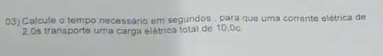 03) Calcule o tempo necessário em segundos, para que uma corrente elétrica de
transporte uma carga elétrica total de 10,0c.