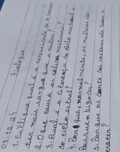 03 cdot 12 cdot 24 
Biologia
1. Explique qual é a necessidade de o homem ter mais sangue que a mulher?
2. Oque caus a as eálicas inestrueis?
3. Qual é a diferença do eielo nestrual a do cielo estral?
4. Por que, normalmente, as mulheres rão Dessue m bigodes?
5. Por que es doente cas roedores não Yaram de erecer?