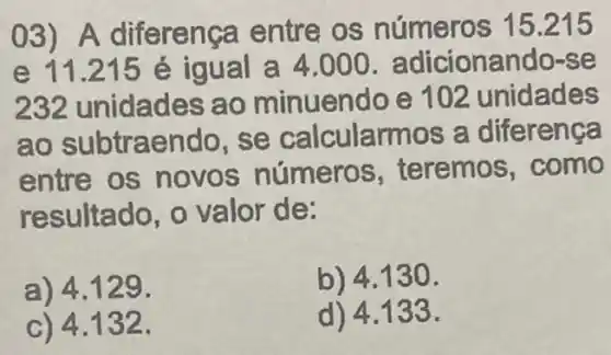 03) A diferença entre os números 15215
e 11.215 é igual a 4.000. adicionando-s e
232 unidades ao minuendo e 102 unidades
ao subtraendo , se calcularr nos a diferença
entre os novos números , teremos, como
resultado, o valor de:
a) 4.129 .
b) 4.130 .
c) 4.132 .
d) 4.133.