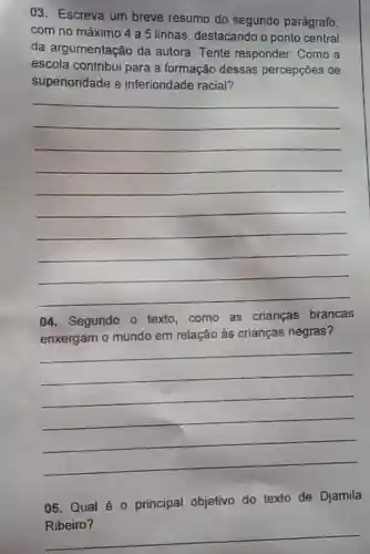 03. Escreva um breve resumo do segundo parágrafo
com no máximo 4 a 5 linhas destacando o ponto central
da argumentação da autora. Tente responder: Como a
escola contribui para a formação dessas percepçōes de
superioridade e inferioridade racial?
__
04. Segundo o texto,como as crianças brancas
enxergam o mundo em relação às crianças negras?
__
05. Qual é 0 principal objetivo do texto de Djamila
Ribeiro?