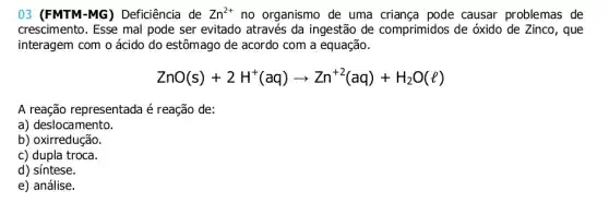 03 (FMTM-MG ) Deficiência de Zn^2+ no organismo de uma pode causar problemas de
crescimento. Esse mal pode ser evitado através da ingestão de comprimidos de óxido de Zinco, que
interagem com o ácido do estômago de acordo com a equação.
ZnO(s)+2H^+(aq)arrow Zn^+2(aq)+H_(2)O(l)
A reação representada é reação de:
a) deslocamento.
b) oxirredução.
c) dupla troca.
d) síntese.
e) análise.