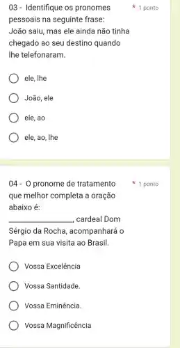 03 - Identifique : OS pronomes
pessoais na seguinte frase:
João saiu , mas ele ainda não tinha
chegado ao seu destino quando
lhe telefonaram.
ele, lhe
João , ele
ele, ao
ele, ao , lhe
04-0 pronome de tratamento
que melhor completa a oração
abaixo é:
__ , cardeal I Dom
Sérgio da Rocha , acompanhará o
Papa em sua visita ao Brasil.
Vossa Excelência
Vossa Santidade.
Vossa Eminência
Vossa Magnificência
1 ponto
1 ponto