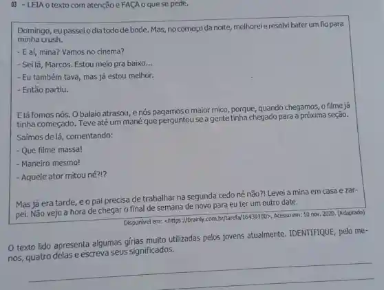 03 - LEIA o texto com atenção e FACA o quese pede.
Domingo , eupasseio dia todo de bode. Mas, no começo da noite melhoreie resolv bater um fio para
minha crush.
- E aí, mina? Vamos no cinema?
- Sei lá, Marcos . Estou meio pra baixo __
- Eu também tava mas já estou melhor.
- Então partiu.
Elá fomos nós. 0 balaio atrasou, e nós pagamos o maior mico, porque quando chegamos o filme já
tinha começado . Teve até um mané que perguntou se a gente tinha chegado para a próxima seção.
Saímos de lá , comentando:
- Que filme massa!
- Maneiro mesmo!
- Aquele ator mitou né?!?
Mas já era tarde e o pai precisa de trabalhar na segunda cedo né não?! Levei a mina em casa e zar-
pei. Não vejo a hora de chegar o final de semana de novo para eu ter um outro date.
Disponível em:<https://brainly.com br/tarefa/16430100>Acesso em: 10 nov 2020. (Adaptado)
texto lido apresenta algumas gírias muito utilizadas pelos jovens atualmente IDENTIFIQUE; pelo me-
significados
nos
__