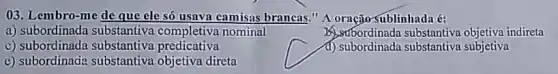 03. Lembro-me de que clesó usava camisas brancas." A oração sublinhada é:
a) subordinada substantiva completiva nominal
c) subordinada substantiva predicativa
berbordinada substantiva objetiva indireta
d) subordinada substantiva subjetiva
c) subordinada substantiva objetiva direta