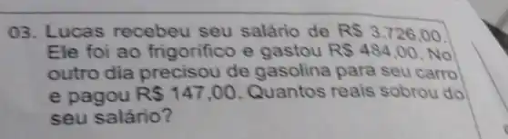 03. Lucas recebeu seu salário de R 3.726,00
Ele foi ao frigorifice e gastou RS484,00 No
outro dia precisou de gasolina para seu carro
e pagou R 147,00 Quantos reais sobrou do
seu salário?