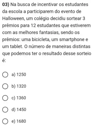 03) Na busca de incentivar os estudantes
da escola a participarem do evento de
Halloween , um colégio decidiu sortear 3
prêmios para 12 estudantes i que estiverem
com as melhores fantasias , sendo os
prêmios:; uma bicicleta I. um smartphone e
um tablet. O número de maneiras distintas
que podemos ter o resultado desse sorteio
é:
a) 1250
b) 1320
c) 1360
d) 1450
e) 1680