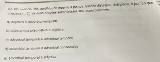 03. No periodo "Ah arrulhou de repente a pomba, quando distinguiu, indignada o pombo que
chegava (ldots )^ast 
as duas oraçōes subordinadas sao respectivamente:
a) adjetiva e adverbial temporal
b) substantiva predicativa e adjetiva
c) adverbial temporal e adverbial temporal
d) adverbial temporal e adverbial consecutiva
e) adverbial temporal e adjetiva