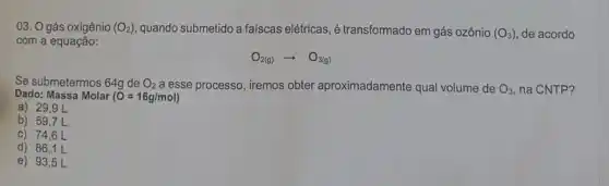 03. O gás oxigênio (O_(2)) quando submetido a faiscas elétricas, é transformado em gás ozônio (O_(3)) de acordo
com a equação:
O_(2(g))arrow O_(3(g))
Se submetermos 64g de O_(2) a esse processo, iremos obter aproximadamente qual volume de O_(3) na CNTP?
Dado: Massa Molar (0=16g/mol)
a) 29,9L
b) 59,7 L
c) 74,6 L
d) 86,1 L
e) 93