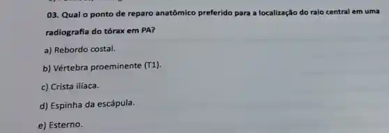 03. Qual o ponto de reparo anatômico preferido para a localização do raio central em uma
radiografia do tórax em PA?
a) Rebordo costal.
b) Vértebra proeminente (T1)
c) Crista ilíaca.
d) Espinha da escápula.
e) Esterno.