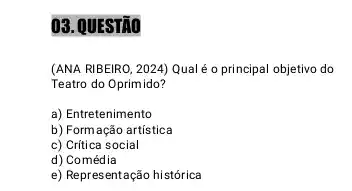 03. QUESTÃO
(ANA RIBEIRO, 2024) Qual é o principal objetivo do
Teatro do Oprimido?
a) Entretenimento
b) Form ação artística
c) Crítica social
d)Comédia
e) Representação histórica