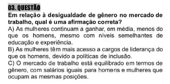 03. QUESTÃO
Em relação à desigualdade de gênero no mercado de
trabalho, qual é uma afirmação correta?
A) As mulheres continuam a ganhar, em média menos do
que os homens, mesmo com niveis semelhantes de
educação e experiéncia.
B) As mulheres têm mais acesso a cargos de liderança do
que os homens, devido a politicas de inclusão.
C) O mercado de trabalho está equilibrado em termos de
gênero, com salârios iguais para homens e mulheres que
ocupam as mesmas posições.