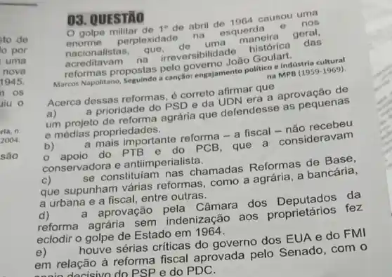 03. QUESTÃO
golpe de 1^circ  de abril de 1964 causou uma
enorme perplexidade na esquerda e nos
nacionalistas que,de uma maneira geral,
acreditavam na irreversibilidade histórica das
reformas propostas pelo governo João Goulart.
Marcos Napolitano Seguindo a canção:engajamento politico e Indústria cultural
na MPB (1959-1969)
Acerca dessas reformas, é correto afirmar que
a)	a prioridade do PSD e da UDN era a aprovação de
um projeto de reforma agrária que defendesse as pequenas
e médias propriedades.
b)
a mais importante reforma - a fiscal - não recebeu
apoio do PTB e do PCB, que a consideravam
conservadora e antiimperialista.
c)	se constituíam nas chamadas Reformas de Base,
que supunham várias reformas , como a agrária , a bancária,
a urbana e a fiscal, entre outras.
d)	a aprovação pela Câmara dos Deputados da
reforma agrária sem indenização aos proprietários ; fez
eclodir o golpe de Estado em 1964.
e)	houve sérias críticas do governo dos EUA e do FMI
em relação à reforma fiscal aprovada pelo Senado, com o
indocisivo do PS P e do PDC.