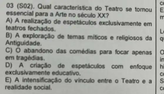 03 (SO2). Qual caracteristica do Teatro se tornou
essencial para a Arte no século XX?
A) A realização de espetáculos exclusivamente em
teatros fechados.
B) A exploração de temas miticos e religiosos da
Antiguidade.
C) O abandono das comédias para focar apenas
em tragédias.
D) A criação de espetáculos com enfoque
exclusivam ente educativo.
E) A intensificação do vinculo entre o Teatro e a
realidade social.
E
m
L
q
o
in
hi
s
c