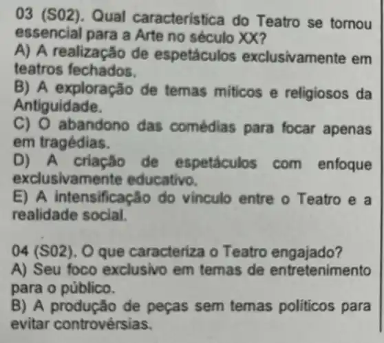 03 (SO2). Qual caracteristica do Teatro se tornou
essencial para a Arte no século XX?
A) A realização de espetáculos exclusivamente em
teatros fechados.
B) A exploração de temas miticos e religiosos da
Antiguidade.
C) O abandono das comédias para focar apenas
em tragédias.
D) A criação de espetáculos com enfoque
exclusivam ente educativo.
E) A intensificaç to do vinculo entre o Teatro e a
realidade social.
04 (S02). O que caracteriza o Teatro engajado?
A) Seu foco exclusivo em temas de entretenimento
para o público.
B) A produção de peças sem temas politicos para
evitar controvérsias.