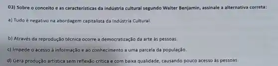 03) Sobre o conceito e as características da indústria cultural segundo Walter Benjamin, assinale a alternativa correta:
a) Tudo é negativo na abordagem capitalista da Indústria Cultural.
b) Através da reprodução técnica ocorre a democratização da arte às pessoas.
c) Impede o acesso à informação e ao conhecimento a uma parcela da população.
d) Gera produção artística sem reflexão crítica e com baixa qualidade , causando pouco acesso às pessoas.