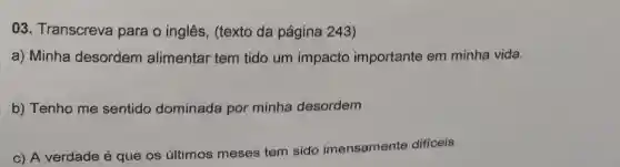 03 . Transcreva para o inglês (texto da página 243)
a) Minha desordem alimentar tem tido um impacto importante em minha vida.
b) Tenho me sentido dominada por minha desordem
c) A verdade é que os últimos meses
tem sido imensamente difficeis