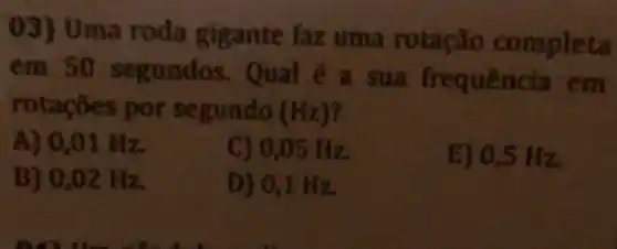 03) Uma roda gigante faz uma rotação completa
em 50 segun dos. Qual é a sua frequencia em
rotações por s egundo (Hz)
A) 0,01 Hz
C) 0,05 Hz
E) 0,5 Hz.
B) 0,02 Hz
D) 0,1 H z