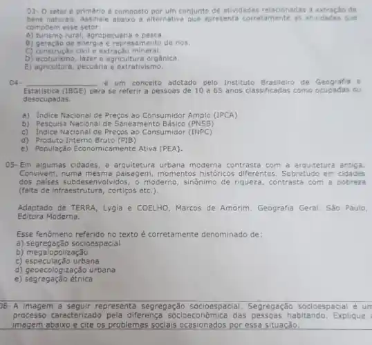 03-0 setor é primário é composto por um conjunto de atividades relacionadas à de
bens naturais a alternativa que apresenta corretamente as atividades que
compoem esse setor:
A) turismo rural agropecuária e pesca.
B) geração de energia e mento de rios.
C) construção civil e extração mineral.
D) ecoturismo, lazer e agricultura orgânica.
E)pecuária e extrativismo.
04- __ é um conceito adotado pelo Instituto Brasileiro de Geografia
Estatistica (1BGE) para se referir a pessoas de 10 a65 anos classificadas como ocupa	ou
desocupadas.
a) Indice Nacional de Preços ao Consumidor Amplo (IPCA)
b) Pesquisa Nacional de Saneamento Básico (PNSB)
c) Indice Nacional de Precos ao Consumidor (INPC)
d) Produto Interno Bruto (PIB)
e) População Economicamente Ativa (PEA).
05- Em algumas cidades,a arquitetura urbana moderna contrasta com a arquitetura antiga.
Convivem, numa mesma paisagem , momentos históricos diferentes. Sobretudo em cidades
dos paises subdesenvolvidos, o moderno, sinônimo de riqueza , contrasta com a pobreza
(falta de infraestrutura , cortigos etc.).
Adaptado de TERRA , Lygia e COELHO , Marcos de Amorim . Geografia Geral São Paulo,
Editora Moderna.
Esse fenômeno referido no texto é corretamente denominado de:
a)socioespacial
b) megalopolização
c)urbana
d) geoecologiz ação urbana
e) segregação étnica
)6- A imagem a representa segregação socioespacial . Segregação socioespacial é un
processo caracterizado pela diferença das habitando. Explique
imagem abaixo e cite os problemas sociais ocasionados por essa situação.