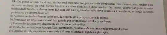 03-Do ponto de vista tectônicc .núcleos rochoso s mais antigos , em áreas cont inent ais mais inte riorizada s, tenden n a ser
os mais estáveis,ou sej , menos sujeitos a abalos sismico 3 e deformações Em term os geomor fologicos
estab ilidade tectônic a dessas ; área s faz com que elas apresenterr uma forte tendencia à 0c rrência.ao long do tempo
geolo gico, de um process o de:
a) Ap lainament o das formas de relev , decorrente do int emperismo e da erosão.
h Formaçã de depress ões absolutas,gerada por acom lodaçãc de blocos rochosos.
c Formação de canyons , decorrente le inten sa erosã eólica.
d)Produca o de desniveis topográfico s acent uados, resu lltant da contínua sedimenta ção dos rios.
e) Geracão de rele vo serrano.associada a fatores climáticos ligado s a glac