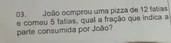 03.
João ocmprou uma pizza de 12 fatias
e comeu 5 fatias , qual a fração que indica a
parte consumida por João?