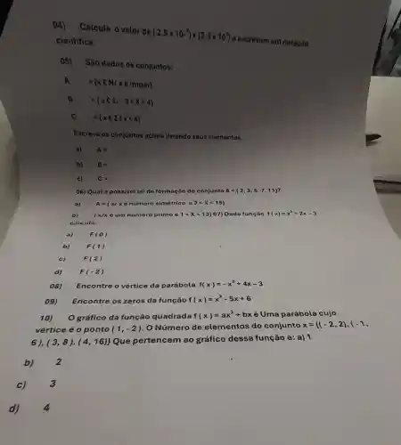 04) Calcule o valor de
(2,5times 10^-8)times (2,3times 10^5)
e escrevam em notação cientifica.
05) São dados os conjuntos:
A. 
={ x C N/x oimpar)
B
=(xcz1-3lt xlt 4)
C = xCzvert xlt 6 
Escreva os conjuntos acima listando seus olomentos.
a) A=
b) B=
c) C=
06) Qual a possivel lei de formação do conjunto A= 2,3,5,7,11  i
A= xvert xdelta numoro slmitrleo 0 2lt xlt 15 
b)	 x/xeum nuimero primo e 1lt xlt 13 07) Dada função f(x)=x^2+2x-3
calculo:
a)	F(0)
b)	F(1)
08) Encontre o vértice da parábola f(x)=-x^2+4x-3
09)
Encontre os zeros da função f(x)=x^2-5x+6
10) O gráfico da função quadrada f(x)=ax^2+bx é Uma parábola cujo
vértice é 0 ponto (1,-2) O Número de elementos do conjunto x={ (-2,2),(-1,
6),(3,8)cdot (4,16)} 
Que pertencem ao gráfico dessa função e: a) 1
b)
2
c)
3
4