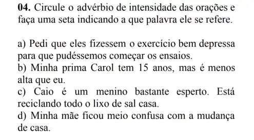 04. Circule o advérbio de intensidade das orações e
faça uma seta indicando a que palavra ele se refere.
a) Pedi que eles fizessem o exercicio bem depressa
para que pudéssemos começar os ensaios.
b) Minha prima Carol tem 15 anos, mas é menos
alta que eu.
c) Caio é um menino bastante esperto . Está
reciclando todo o lixo de sal casa.
d) Minha mãe ficou meio confusa com a mudança
de casa.