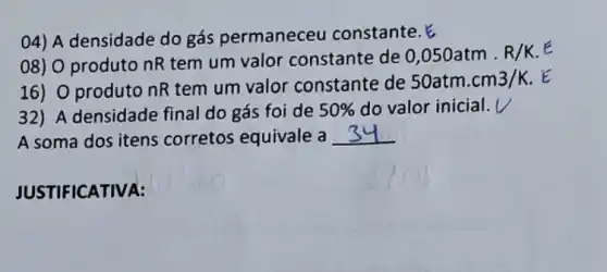 04) A densidade do gás permaneceu constante.
08) 0 produto nR tem um valor constante de
0,050atm.R/K. E
16) 0 produto nR tem um valor constante de
50atm.cm3/K . E
32) A densidade final do gás foi de 50%  do valor inicial. V
A soma dos itens corretos equivale a __
JUSTIF ICATIVA: