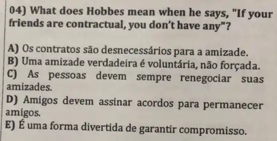 04) What does Hobbes mean when he says , "If your
friends are contractual, you don't have any"?
A) Os contratos são desnecess drios para a amizade.
B) Uma amizade verdadeira é voluntária, não forçada.
C) As pessoas devem sempre renegociar suas
amizades.
D) Amigos devem assinar acordos para permanecer
amigos.
E) E uma forma divertida de garantir compromisso.