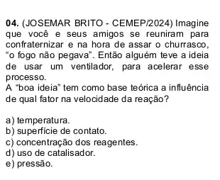 04. (JOSEMAR BRITO - CEMEP/2024) Imagine
que você e seus amigos se reuniram para
confraternizar e na hora de assar o churrasco.
"o fogo não pegava". Então alguém teve a ideia
de usar um ventilador , para acelerar esse
processo.
A "boa ideia" tem como base teórica a influência
de qual fator na velocidade da reação?
a) temperatura.
b) superficie de contato.
c) concentração dos reagentes.
d) uso de catalisador.
e) pressão.