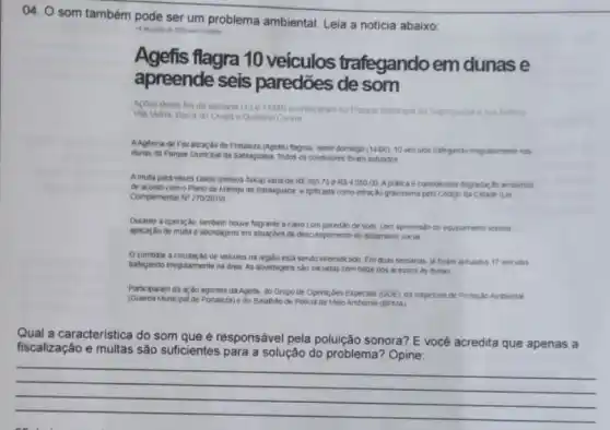 04. O som também pode ser um problema ambiental. Leia a noticia abaixo
14 on .
Agefis flagra 10 veículos trafegando em dunas e
apreende seis paredões de som
Acoes deste fim de semana (13e 14/00)acontoceram no Parque bairros
Vila Velha. Barra do Coard e Quintino Cunha
AAgencia de Fiscaliza;do de Fortaleza (Agefs) flagrou neste domingo (1406).10 veculos trafegando irregularmente nos
dunas do Parque Munkipal da Satiaguaba Todos os conditores foram autuados
Amulta para esses casos (pessoa fisica) varia de RS30375 a RS405000 A pratica e considerada degradaç, No ambiental
de acordo com o Plano de Manejo da Sablaguaba elpficada como infração gravissima pelo Codigo da Cidade (Lei
Complementar N^ast 2702019)
Durante a operação, tambem houve flagrante a carro com paredão de som com apreensalo do equipamento sonoro
aplicação de multa e abordagens em shuazbes de dekumpimento do isolamento social
Ocombate a circulaçǎo de veiculos na regido esta sendo intensiticado Em duas semanas, ja foram autuados 17 veiculos
trafegando irregularmente na drea As abordagens sato iniciadas com bilize nos acessos as dunas
Participaram da a;do agentes da Agefts, do Grupo de Operar,bes Especias (GOE)da inspeloria de Proteção Arrbiental
(Guarda Municipal de Fortaleza) e do Batalhão de Policia de Meio Ambiente (BPLMA)
Qual a caracteristica do som que é responsável pela poluição sonora? E vocé acredita que apenas a
fiscalização e multas são suficientes para a solução do problema? Opine:
__