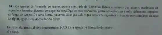 04- Os agentes de formação do relevo reúnem uma série de elementos fisicos e naturais que altera o modelado da
superficie terrestre , fazendo com que ela modifique as suas estruturas, ganhe novas formas e sofra diferentes impactos
ao longo do tempo . De certa forma podemos dizer que tudo o que vemos na superficie é fruto direto ou indireto da acão
de algum agente transformador do relevo.
Entre os elementos abaixo apresentados , NĂO é um agente de formação do relevo:
a) a água.