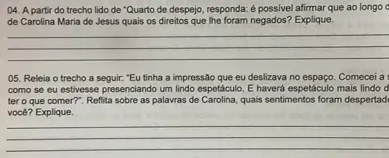 04. A partir do trecho lido de "Quarto de despejo, responda: é possivel afirmar que ao longo d
de Carolina Maria de Jesus quais os direitos que Ihe foram negados'? Explique.
__
05. Releia o trecho a seguir: "Eu tinha a impressão que eu deslizava no espaço . Comecei a
como se eu estivesse presenciando um lindo espetáculo. E haverá espetáculo mais lindo d
ter o que comer?". Reflita sobre as palavras de Carolina, quais sentimentos foram despertad
você? Explique.
__