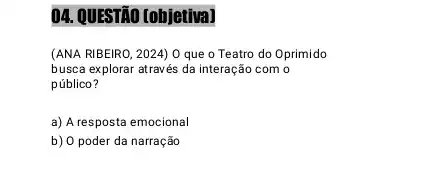 04. QUESTÃO (objetiva)
(ANA RIBEIRO, 2024) 0 que o Teatro do Oprimido
busca explorar através da interação com o
público?
a) A resposta emocional
b) O poder da narração