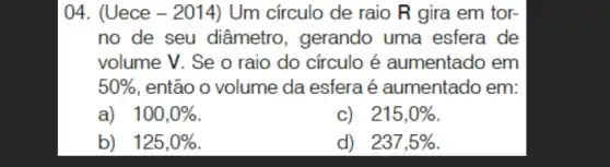 04. (Uece - 2014)Um círculo de raio R gira em tor-
no de seu diâmetro , gerando uma esfera de
volume V. Se o raio do círculo é aumentado em
50%  , então o volume da esfera é aumentado em:
a) 100,0% 
c) 215,0% 
b) 125,0% 
d) 237,5%